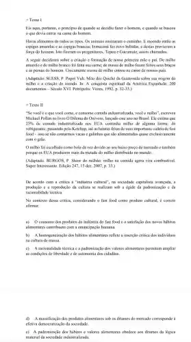 > Texto I
Eis aqui, portanto, o principio de quando se decidiu fazer o homem,e quando se buscou
que devia entrar na carne do homem.
Havia alimentos de todos os tipos. Os animais ensinaram o caminho. E moendo então as
espigas amarelas e as espigas brancas, Ixmucaná fezzz nove bebidas, e destas provieram a
força do homem. Isto fizeram os progenitores, Tepeu e Gucumatz, assim chamados.
A seguir decidiram sobre a criação e formação de nossa primeira mǎe e pai. De milho
amarelo e de milho branco foi feita sua carne; de massa de milho foram feitos seus braços
e as pernas do homem. Unicamente massa de milho entrou na carne de nossos pais.
(Adaptado: SUESS, P. Popol Vuh: Mito dos Quiché da Guatemala sobre sua origem do
milho e a criação do mundo. In: A conquista espiritual da América Espanhola: 200
documentos - Século XVI Petrópolis: Vozes, 1992, p. 32-33.
>Texto II
"Se você é o que você come, e consome comida industrializada, você é milho", escreveu
Michael Pollan no livro O Dilema do Onivoro.lançado este ano no Brasil. Ele estima que
25%  da comida industrializada nos EUA contenha milho de alguma forma: do
refrigerante, passando pelo Ketchup até as batatas fritas de uma importante cadeia de fast
food-isso se não contarmos vacas e galinhas que são alimentadas quase exclusivamente
com o grão.
milho foi escolhido como bola da vez devido ao seu baixo preço de mercado e também
porque os EUA produzem mais da metade do milho distribuido no mundo.
(Adaptado: BURGOS, P. Show do milhão: milho na comida agora vira combustível.
Super Interessante. Edição 24715 dez. 2007, p 33.)
De acordo com a critica à "indústria cultural", na sociedade capitalista avançada, a
produção e a reproduçãi ) da cultura se realizam sob a égide da padronização e da
racionalidade técnica.
No contexto dessa critica considerando o fast food como produto cultural, é correto
afirmar:
a) O consumo dos produtos da indústria do fast food e a satisfação dos novos hábitos
alimentares contribuem com a emancipação humana.
b) A homogeneização dos hábitos alimentares reflete a inserção critica dos individuos
na cultura de massa.
c) A racionalidade técnica e a padronização dos valores alimentares permitem ampliar
as condições de liberdade e de autonomia dos cidadãos.
d) A massificação dos produtos alimentares sob os ditames do mercado corresponde a
efetiva democratizagão da sociedade.
e) A padronização dos hábitos e valores alimentares obedece aos ditames da lógica
material da sociedade industrializad.