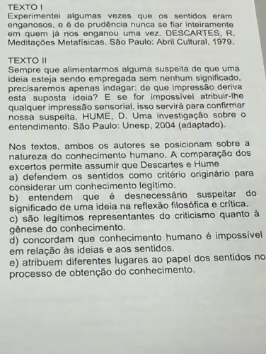 TEXTO I
Experimentei algumas vezes que os sentidos eram
enganosos, e é de prudência nunca se fiar inteiramente
em quem já nos enganou uma vez. DESCARTES, R
Meditações Metafísicas . São Paulo: Abril Cultural , 1979.
Sempre que alimentarmos alguma suspeita de que uma
ideia esteja sendo empregada sem nenhum significado,
precisaremos apenas indagar: de que impressão deriva
esta suposta ideia? E se for impossivel atribuir -Ihe
qualquer impressão sensorial, isso servirá para confirmar
nossa suspeita. HUME , D. Uma investigação sobre o
entendimento. São Paulo:Unesp, 2004 (adaptado).
Nos textos, ambos os autores se posicionam sobre a
natureza do conhecime nto humano. A comparação dos
excertos permite assumir que Descartes e Hume
a) defendem os sentidos como critério originário para
considerar um conhecimento legitimo.
b)entendem que necessário suspeitar do
significado de uma ideia na reflexão filosófica e crítica.
c) são legitimos representantes do criticismo quanto à
gênese do conhecimento.
d) concordam que conhecimento humano é impossível
em relação às ideias e aos sentidos.
e) atribuem diferentes lugares ao papel dos sentidos no
processo de obtenção do conhecimento.