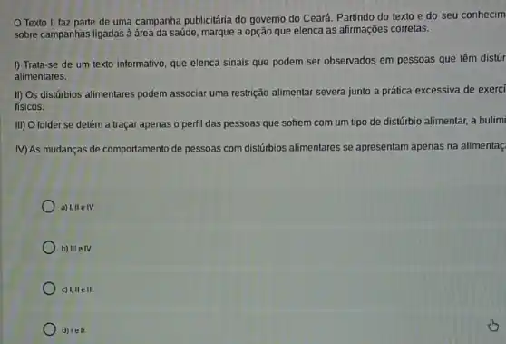 Texto II faz parte de uma campanha publicitária do governo do Ceará. Partindo do texto e do seu conhecim
sobre campanhas ligadas à área da saúde, marque a opção que elenca as afirmações corretas.
I) Trata-se de um texto informativo, que elenca sinais que podem ser observados em pessoas que têm distúr
alimentares.
II) Os distúrbios alimentares podem associar uma restrição alimentar severa junto a prática excessiva de exerci
fisicos.
III) O folder se detém a traçar apenas o perfil das pessoas que sofrem com um tipo de distúrbio alimentar a bulimi
M)As mudanças de comportamento de pessoas com distúrbios allimentares se apresentam apenas na alimentaç
a) I, IIe IV.
b) III elV.
c) 1,11 e III.
d) lell.