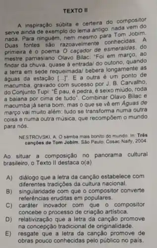 TEXTO II
A inspiração súbita e certeira do compositor
serve ainda de exemplo do lema antigo: nada vem do
nada. Para ninguém nem mesmo para Tom Jobim.
Duas fontes são razoavelmen e conhecidas. A
primeira é o poema O caçador de esmeraldas, do
mestre parnasiano Olavo Bilac: "Foi em marco, ao
findar da chuva, quase à entrada/ do quando
a terra em sede requeimada/ bebera longamente as
águas da estação [ldots ]^n
E a outra um ponto de
macumba, gravado com sucesso por J. B . Carvalho,
do Conjunto Tupi: ''acute (e) pau, é pedra, é seixo miúdo, roda
a baiana por cima de tudo". Combinar Olavo Bilac e
macumba já seria bom ; mas o que se vê em Águas de
março vai muito além tudo se transforma numa outra
coisa e numa outra música, que recompōem o mundo
para nós.
NESTROVSKI, A. O samba mais bonito do mundo In: Três
cançōes de Tom Jobim . São Paulo: Cosac Naily 2004
Ao situar a composição no panorama cultural
brasileiro, o Texto II destaca 0(a)
A) diálogo que a letra da canção estabelece com
diferentes tradições da cultura nacional.
B) singularidade com que o compositor converte
referências eruditas em populares.
C) caráter inovador com que o compositor
concebe o processo de criação artística.
D) relativização que a letra da canção promove
na concepção tradicional de originalidade
E) resgate que a letra da canção promove de
obras pouco conhecidas pelo público no pais.