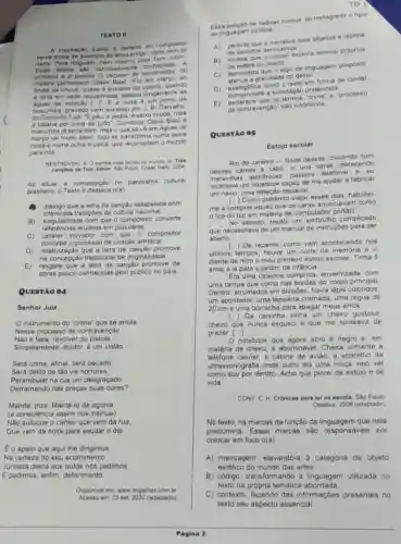 TEXTO II
A inspiração subita o certeirs do compositor
serve ainda de exemplo do lema antigo nada
Para ninguem, nem mesmo para Tom Jobim
Duas fontes sao razoavelmen te conhecidas. A
primeira é o poema do do
mestre pamasiano Olavo Bila:Foi em marco, ao
findar da chuva, quase d entradal do outono, quando
a terra em sede requeimad:bebera longamente as
da estação [..F.E a outra um ponto de
macumba, gravado com sucesso por J. B. Carvalho.
do Conjunto Tupi."E pau e pedra, 6 seixo miudo roda
a baiana por cima de tudo". Combinar Olavo Bilac e
macumba ja seria bom mas o que se về em Aguas de
março vai muito alêm tudo se transforma numa outra
coisa e numa outra musica. que recomplem o mundo
para nós
NESTROVSKI, A. Osamba mais bonit do mundo in Tres
Tom Jobim. Sáo Paulo Cosac Naily, 2004
Ao situar a composição no panorama cultural
brasileiro, o Texto II destace o(a)
diảlogo que a letra da canção estabelece com
diferentes tradiçbes da cultura nacional.
B)singularidade com que o compositor converte
referéncias eruditas em populares.
C) cardter inovador com que - compositor
concebe o processo de cnação artistica.
D) relativização que a letra da canção promove
na concepçáo tradicional de originalidade.
E) resgate que a letra da canção promove de
obras pouco conhecidas pelo público no pais.
QUESTÃO 04
Senhor Juiz
instrumento do "crime"que se arrola
Nesse processo de contravenção
Nào é faca, revolver ou pistola,
Simplesmente, doutor, é um violão
Será crime, afinal, será pecado
Será delito de tâo vis horrores.
Perambular na rua um desgraçado
Derramando nas praças suas dores?
Mande, pois, libertá-lo da agonia
(a consciencia assim nos insinua)
Nào sufoque o cantar que vem da rua,
Que vem da noite para saudar o dia.
Éo apelo que aqui lhe dirigimos.
Na certeza do seu acolhimento
Juntada desta aos autos nós pedimos
E pedimos, enfim, deferimento
Disponivel em: www.migalhas comb
Acesso om 23 set 2020 (adaptado)
TO
Essa petição de habeas corpus ao transgredir o rigor
da linguagem juridica.
A) permite gue seja objetiva e repleta
denotativos
B
de sentidos denordel explora termos próprios
da estera do direito
C) demonstra que ojogo de linguagem proposto
gravidade do delito.
D) exemplifica como texto em forma de cordel
exemplificate a solicitação pretendida
E) esclarece que os processo
de contravenção" sáo sinônimos
QUESTÃO 05
Estojo escolar
Rio de Janeiro-Noile dessas, ciscando num
desses canais a cabo vi uns caras oferecendo
maravilhas eletrónicas, bastava telefonar e eu
receberia um notebook capaz de me ajudar a fabricar
um navio, uma estação espacial.
Como pretendo viajar esses dias, habilitei-
me a comprar aquilo que os caras anunciavar n como
top do top em matéria de computador portátil.
No sábado, recebi um complicado
que necessitava de um manual de instruçōes para ser
aberto.
De repente, como vem acontecendo nos
ultimos tempos, houve um corte na memória
diante de mim o meu primeiro estojo escolar Tinha 5
anos e la para o jardim de infância.
Era uma caixinha comprida envernizada, com
uma tampa que corria nas bordas do corpo principal
Dentro, arrumados em divisôes havia lapis coloridos.
um apontador, uma lapiseira cromada, uma régua de
20 cm e uma borracha para apagar meus erros.
cheiro que nunca esqueci e que me tonteava de
() Da caixinha vinha um cheiro gostoso.
prazer. ()
notebook que agora abro e negro e, em
matéria de cheiro, é abominave I. Cheira vilmente a
telefone celular, a cabine de aviáo, a aparelho de
ultrassonografia onde outro dia uma moça veio ver
como sou por dentro Acho que piorei de estojo e de
vida.
CONY, C. H. Crônicas para ler na escola. Sao Paulo
Objetiva, 2009 (adaptado)
No texto, há marcas da função da linguagem que nele
predomina. Essas marcas sao responsaveis por
colocar em foco o(a)
A) mensagem, elevando-a categoria de objeto
estético do mundo das artes.
B) código, transform linguagem utilizada no
texto na própria temática abordada
C) contexto, fazendo das informaçoes presentes no
texto seu aspecto essencial.