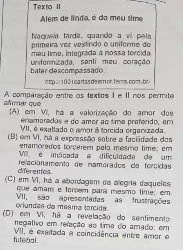 Texto II
Além de IInda, é do meu time
Naquela tarde, quando a vi pela
primeira vez vestindo o uniforme do
meu time, integrada à nossa torcida
uniformizada, senti meu coração
bater descompassado.
http://1001cartasdeamor.terra com.br
A comparação entre os textos I e II nos permite
afirmar que
(A) em VI, há a valorização do amor dos
enamorados e do amor ao time preferido; em
VII, é exaltado o amor à torcida organizada.
(B) em VI, há a expressão sobre a facilidade dos
enamorados torcerem pelo mesmo time; em
VII, é indicada a dificuldade de um
relacionamento de namorados de torcidas
diferentes.
(C) em VI há a abordagem da alegria daqueles
que amam e torcem para mesmo time; em
VII, são apresentadas as frustrações
oriundas da mesma torcida.
(D)em VI, há a revelação do sentimento
negativo em relação ao time do amado: em