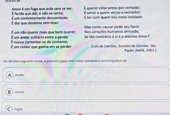 TEXTO III
Amoré um fogo que arde sem se ver,
É ferida que dói e não se sente;
É um contentamento descontente,
É dor que desatina sem doer.
É um não querer mais que bem querer;
É um andar solitário entre a gente;
É nunca contentar-se de contente;
É um cuidar que ganha em se perder
É querer estar preso por vontade;
É servir a quem vence o vencedor;
É ter com quem nos mata lealdade.
Mas como causar pode seu favor
Nos corações humanos amizade,
Se tão contrário a si é o mesmo Amor?
(Luis de Camões. Sonetos de Camōes. São
Paulo: Ateliê, 2001.)
No décimo segundo verso , a palavra como tem valor semântico interrogativo de
square 
A
B causa.
C lugar.