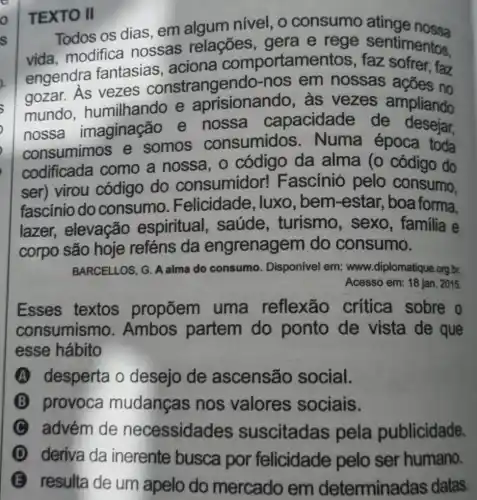 TEXTO II
Todos os dias em algum nível , o consumo atinge
vida, modifica nossas relações , gera e rege sentimentos.
engendra fantasias , aciona comportame faz
gozar. As vezes constrangendo-nos em nossas ações no
mundo . humilhando e aprisionando, às vezes ampliando
nossa imaginação e nossa capacidade de desejar,
consumimos e somos consumidos . Numa época toda
codificada como a nossa , o código da alma (o código do
ser) virou código do consumidor!Fascínió pelo consumo.
fascínio do consumo Felicidade, luxo , bem-estar, boa forma.
lazer, elevação espiritual . saúde , turismo, sexo , familia e
corpo são hoje reféns da engrenagem do consumo.
BARCELLOS, G. A alma do consumo . Disponivel em: www.diplomatique.org.br.
Acesso em: 18 jan. 2015
Esses textos propõem uma reflexão crítica sobre o
consumismo . Ambos partem do ponto de vista de que
esse hábito
A desperta o desejo de ascensão social.
B provoca mudanças nos valores sociais.
C advém de necessidac les suscitadas pela publicidade.
deriva da inerente busca por felicidade pelo ser humano.
B
resulta de um apelo do mercado em determina das datas.