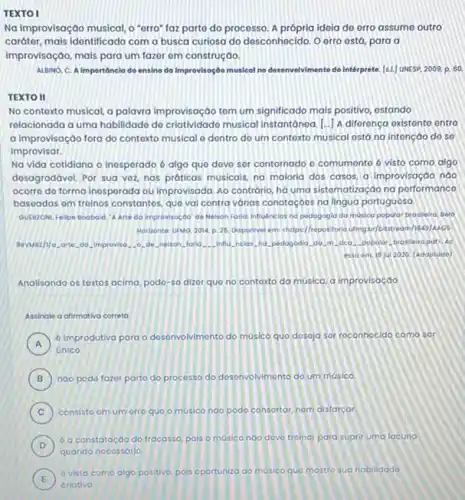 TEXTO I
Na improvisação musical,"erro" faz parto do processo. A própria idela de orro assume outro
carótor, mais identificado com a busca curiosa do desconhecido. O erro ostá para a
improvisação, mais para um fazor em construção.
ALBINO, C, A importâncle do ensino da improvisoçôo musical no desenvolvimento do intérprete. [s1] UNESP 2009, p. 60.
TEXTO II
No contoxto musical, a palavra improvisação tom um significado mais positivo, ostando
relacionada a uma habilidado do criatividado musical instantánoa (.) A diforonça oxistonto entro
a improvisação fora do contexto musical o dontro do um contoxto musical ostá na intenção do so
improvisar.
Na vida cotidiana o inesperado 6 algo quo dove sor contornado o comumonto 6 visto como algo
dosagradávol. Por sua voz nas próticas musicais, na maloria dos casos, a improvisação nào
ocorre do forma inosporado ou improvisada. Ao contrário ha uma sistomatização na performance
basoadas om troinos constantos que vai contra vórias conotaçoes na lingua portuguesa.
GUSRZONL Felipe Booboid. A Arte do improvisoçdo"de Nelson Forid: Infludnelos nd pedogogid da musice popular brasieira. Delo
Horizonte: UFMG, 2014, p 25. Osponivel em-intips/repositorio ufmg bi/bitstream/18
gavwazh/o.orto, do. Improvis ) AC
esso om: 18 jul 2020. (Adaptodo)
Analisando os toxtos acima podo-so dizor quo no contoxto da musica,a improvisação
Assingle a afirmativa correto
A
6 improdutiva para o Ivimonto do musico quo dosaja sot roconhocido como sôr
A
unico
B noo podo fazor parto do processo do desonvolvimonto do um musico.
C consisto om um orro quo o musico nào podo consortar, nam distatcar
constatoç,00 do frocossis, polis o musica nao deve troinar para suprir uma lacuna
E
vista como algo positivo, pois oportuniza ao musico que mostro sua habilidado
E
criativa