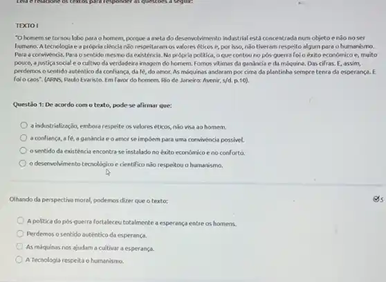 TEXTO I
"O homem se tornou lobo para o homem,porque a meta do desenvol/vimento industrial está concentrada num objeto e não noser
humano. A tecnologia e a própria ciência não respeitaram os valores éticos e, por isso, não tiveram respeito algum para o humanismo.
Para a convivènde. Para o sentido mesmo da existência. Na própria politica,o que contou no pós-guerra foi o éxito econômico e, muito
pouco, a justiça social c o cultivo da verdadeira imagem do homem. Fomos vitimas da ganância e da méquina. Das cifras E,assim,
perdemos o sentido autêntic da confiança, da fé do amor. As máquinas andaram por cima da plantinha sempretenra da esperança. E
foi o coos". (ARNS Paulo Evaristo. Em favor do homem. Rio de Janeiro: Avenir, s/d. p.10).
Questão 1: De acordo com o texto, pode se afirmar que:
a industrializasço, embora respeite os valores éticos, não visa ao homem.
a confiança, afé a ganância e o amor se impoem para uma convivência possivel.
sentido da existência encontra-se instalado no êxito econômico e no conforto.
desenvolvimento tecnologico e cientifico não respeitou o humanismo.
Olhando da perspectiva moral podemos dizer que o texto:
A politica do pós-guerra Fortaleceu totalmente a esperança entre os homens.
Perdemos o sentido autêntico da esperança.
As máquinas nos ajudam a cultivar a esperança.
A Tecnologia respeita o humanismo.