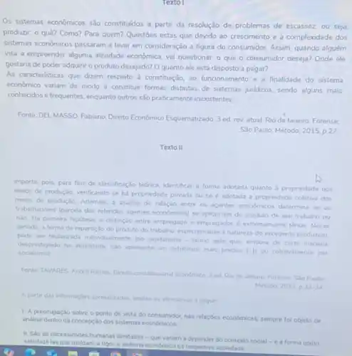 Texto I
Os sistemas econômicos sào constituidos a partir da resolução de problemas de escassez, ou seja,
produzir: 0 quê? Como?Para quem? Questoes estas que devido ao crescimento e à complexidade dos
sistemas econômicos passaram a levar em consideração a figura do consumidor. Assim quando alguém
visa a empreender alguma attividade económica, vai questionar - que o consumidor deseja? Onde ele
gostaria de poder adquirir o produto desejado? O quanto ele está disposto a pagar?
As caracteristicas que dizem respeito à constituição, ao funcionamento e a finalidade do sistema
econdmico variam de modo a constituir formas distintas de sistemas juridicos, sendo alguns mais
conhecidos e frequentes, enquanto outros são praticamente inexistentes
Fonte: DEL MASSO, Fabiano Direito Econômico Esquematizado.3 ed rev.atual Rio de Janeiro: Forense:
Sào Paulo: Método, 2015 p. 27
Texto II
Importa, pois, para fins de classificação teónica, identifical a forma adotada quanto a propriedade dos
meios de produção, verificando se há propriedade privada ou se é adotada a propriedade coletiva dos
meios de produção. Ademais,a andlise da relação entre os agentes economicos determina se os
trabalhadores (parcela dos referidos agentes economicos) se apropriam do produto de seu trabalho ou
nǎo. Na primeira hipótese a distinção entre empregado e empregador é extremamente tenue. Nesse
sentido, a forma de repartição do produto do trabalho, especialmente a natureza do excedente produzido.
pode ser thulantada individualment (no capitalismo-termo este que, embora de certa maneira
socialismol
desprestigiado na atualidade, nio apresenta um substituto mais preciso [-II ou coletivamente (no
Fonte TAVARES, Andre Ramos Direito constitucional econdmico.ed Rio de Janeiro Forense, Salo Paulo
Método, 2011.p.33-34
A partir das informaçdes apresentadas, an
analise as afirmativas a seguir
1. A preocupação sobre o ponto de vista do consumidor, nas relações económicas, sempre fol objeto de
andlise dentro da concepção dos sistemas economicos.
II. Sao as necessidades humanas ilimitadas-que variam a depender do contexto social-e a forma como
satisfaze-las que moldam,rigor, o sistema economico da respectiva sociedade