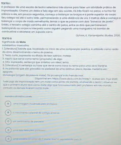 TEXTO I
professor de uma escola de teatro seleciona trés alunos para fazer um atividade prática de
improvisação. Chama um deles e fala algo em seu ouvido. Os três ficam no palco, a turma faz
silèncio e ele, em poucos segundos, começa a balançar os braços e a parte superior do corpo.
Seu colega vaiaté o outro lado, permanecendo a uma distóncia de uns 3 metros dele e começa a
balançar o corpo de modo semelhante, temos o que se parece com dois "bonecos de posto".
Entôo, o terceiro colega caminha até o centro do palco, entre os dois que permanecem
balançando os corpos e interpreta como alguêm pegando uma mangueira na bomba de
combustivel e abastece um suposto carro.
OUVAN, X. Florianópolis: Studos 2020.
TEXTO II
Significado de Mote
substantivo masculino
1. [Literatura] Estrofe que localizada no inicio de uma composição poêtica, é utilizada como razóo
da obra, desenvolvendo o tema do poema.
2. Texto curto, expressóc ou ditado de teor satirico; motejo
3. Aquilo que serve como tema (propósito) de algo.
4. Dito, expressóo, sentença que sintetiza um ideal;lema
5. [Uteratura] A sentença ou frose que serve como base ou tema para uma obra literária.
6. As palavras que sáo gravadas no pedestal de uma estátua, placa lápide, medalha etc:
epigrafe.
Etimologia (origem da palavra mote). Do provençal e do francés mot
Disponivel em: https://www.dicio combr/mote/2. Acesso em 11 jul 2020
Todo jogo de improvisoçáo tem um mote como ponto de partida. Analisando o texto l, observa-se
que o primeiro aluno teve como mote algo que fora sussurrado pelo professor em seu ouvido.
contudo os demais tiveram como mote
Assincle a afimativo correlo
A uma imagem mostrado pelo professor. A
B ) o movimento corporal do colega anterior.
C ) um sentimento de parceria
E ) uma coceira no corpo dol'a aluno, que foi reproduzido pelo 2^circ
