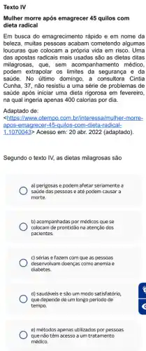 Texto IV
Mulher morre após emagrecer 45 quilos com
dieta radical
Em busca do emagrecimento rápido e em nome da
beleza, muitas pessoas acabam cometendo algumas
loucuras que colocam a própria vida em risco . Uma
das apostas radicais mais usadas são as dietas ditas
milagrosas, que, sem acompanhamento médico,
podem extrapolar os limites da segurança e da
saúde. No último domingo, a consultora Cintia
Cunha, 37, não resistiu a uma série de problemas de
saúde após iniciar uma dieta rigorosa em fevereiro,
na qual ingeria apenas 400 calorias por dia.
Adaptado de:
<https://www.otempo.com br/interessa/mulher-morre-
apos-emagrecer-45-quilos -com-dieta-radical-
1.1070043> Acesso em 20 abr. 2022 (adaptado)
Segundo o texto IV,as dietas milagrosas são
a) perigosas e podem afetar seriamente a
saúde das pessoas e até podem causar a
morte.
b) acompanhadas por médicos que se
colocam de prontidão na atenção dos
pacientes.
c) sérias e fazem com que as pessoas
desenvolvam doenças como anemia e
diabetes.
d) saudáveis e são um modo satisfatório,
que depende de um longo periodo de
tempo.
e) métodos apenas utilizados por pessoas
que não têm acesso a um tratamento
médico