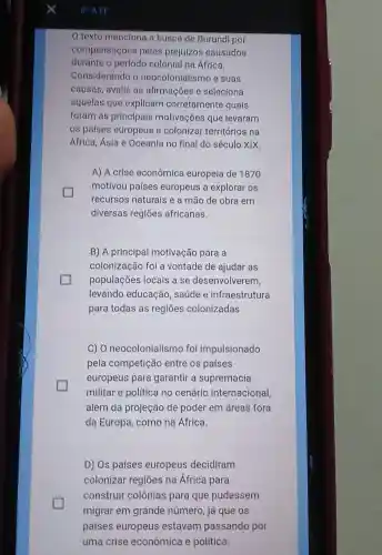 texto menciona a busca de Burundi por
compensações pelos prejuízos causados
durante o período colonial na África.
Considerando o neocolonlalismo e suas
causas, avalle as afirmações e seleciona
aquelas que expllcam corretamente quals
foram as principals motivações que levaram
os países europeus a colonizar territórios na
África, Ásia e Oceania no final do século XIX.
A) A crise econômica europeia de 1870
motivou países europeus a explorar os
recursos naturals e a mão de obra em
diversas regiōes africanas.
B) A principal motivação para a
colonização foi a vontade de ajudar as
populações locais a se desenvolverem,
levando educação , saúde e infraestrutura
para todas as regiōes colonizadas
C) 0 neocolonialismo foi impulsionado
pela competição entre os países
europeus para garantir a supremacia
militar e política no cenário internacional,
além da projeção de poder em áreas fora
da Europa, como na África.
D) Os países europeus decidiram
colonizar regiōes na África para
construir colônias para que pudessem
migrar em grande número, já que os