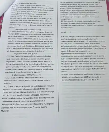 TEXTO PARA A PROXIMA QUESTÁO
(Ufba 94) Assinale as proposiçoes corretas, some os
numeros a elas associados e marque no espaço apropriado.
1. TEXTO I: "O carater intolerável atingido pelo desemprego
entre as duas guerras na Gra-Bretanha, deve-sea
conjugação da sua amplitude com a sua duração. O
desemprego devastou regióes interes: ()
Por toda a parte lojas fechadas, casas arruinadas,janelas
com tábuas e cartǎo no lugar de vidros Unicos oficios
prósperos: o dos corretores de apostas. Nesta existência
sem esperanga, recorre-se devesperadamente ao jogo, as
apostas."
(Bedarida apud MARQUES, p 33)
TEXTO II: "Alemanha, 1923.dinheiro vira papel de parede
(...) em 1923, no auge da crise econômica.iniciou-se o ano
com o dólar valendo 18.000 marcos. Em julho, a moeda
americana chegou a 160 .000 marcos e, em novembro, os
alemães precisavam amontoar 2,5 trilhões de marcos para
comprar 1 dólar. Naquele més, em Berlim, um pǎo, que no
começo do ano já valia fantásticos 250 marcos passou a
custar 200 bilhoes de marcos. As donas-de -casa passaram
a ir às compras carregando baldes de dinheiro."
(Veja apud MARQUES, p 40)
TEXTO III: "Na Rússia a revolução da classe trabalhadora
teve êxito. Mas a desilusão, a fome e a miséria, que se
seguiram à1 Guerra Mundial, atrairam muitos recrutas às
fileiras dos revolucionários, em toda parte. (...) Isso ocorreu
particularmente na Itália e na Alemanha. Os capitalistas
desses paises tiveram pela frente uma classe trabalhadora
revolucionária que lhes ameaçava o poder."
(Huberman apud MARQUES, p.36)
Tomando-se por base a análise dos textos e os
conhecimentos sobre o periodo entre guerras, pode-se
afirmar:
(01) O texto I retrata a situação de sociedades em crise, nas
quais as necessidades básicas não são satisfeitas, e a
desesperança leva à busca de dinheiro fácil através do jogo.
(02) No texto II,as referências à utilização do dinheiro
como papel de parede e à quantidade de dinheiro utilizado
pelas donas-de-casa nas compras demonstram a
desvalorização da moeda e a crise inflacionária vivida pelos
alemães, nos anos subsequentes à Primeira Guerra
Mundial.
Prot. Rodol Prot.
(04) As "fileiras dos revolucionários", referidas no texto Ill.
que ameaçavam o poder dos capitalistas da Italla e da
Alemanha possibilitaram a afirmação do poder socialista na
Europa Central, nos anos trinta.
(08) Os textos I.II ell prenunciam em sociedades
diferentes, a evolução da crise economica que afetou o
mundo nos anos vinte deste século, provocando
significativas transformaçbes economic -financeiras e
sociopoliticas.
(16) Os textos I, II e III retratam as condiçóes sociais que
ampliaram a-contestaçol democracal liberal e
favoreceram o desenvolvimento da proposta fascista como
alternativa válida.
Soma )
2. (Fuvest 2000) Há controvérsias entre historiadores sobre
caráter das duas grandes revoluçbes do mundo
contemporâneo, a Francesa de 1789 e a Russa de 1917; no
entanto, existe consenso sobre o fato de que ambas
a) fracassaram, uma vezque depois de Napoleão, a França
voltou ao feudalismo com os Bourbons e a União Soviética,
depois de Gorbatchev, ao capitalismo.
b) geraram resultados differentes as intençoes
revolucionárias, pois tanto a burguesia francesa quanto a
russa eram contrárias a todo tipo de governo autoritário.
c) puseram em prática os ideais que as inspiraram, de
liberdade e igualdade e de abolição das classes e do Estado.
d) efetivaram mudanças profundas que resultaram na
superação do capitalismo na França e do feudalismo na
Rússia.
e) foram marcos politicos e ideológicos, inspirando, a
primeira, as revoluções até 1917, e a segunda . os
movimentos socialistas até a década de 1970.