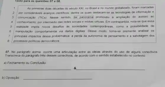 Texto para as questōes 07 e 08.
1	As primeiras duas décadas do século XXI no Brasil e no mundo globalizado foram marcadas
2 por consideráveis avanços cientificos , dentre os quais destacam-se as tecnologias de informação e
3 comunicação (TICs)Nesse sentido, tal panorama promoveu a ampliação do acesso ao
4 conhecimento, por intermédio das redes sociais e midias virtuais Em contrapartida nota-se que essa
5 realidade impôs novos desafios às sociedades contemporâneas, como a possibilidade de
6 manipulação comportamental via dados digitais. Desse modo, torna-se premente analisar os
7 principais impactos dessa problemática: a perda da autonomia de pensamento e a sabotagem dos
8 processos politicos democráticos.
07. No parágrafo acima, ocorre uma articulação entre as ideias através do uso de alguns conectivos.
Transcreva do parágrafo três desses conectivos, de acordo com o sentido estabelecido no contexto.
a) Fechamento ou Conclusão
__ 8 __
b) Oposição: __