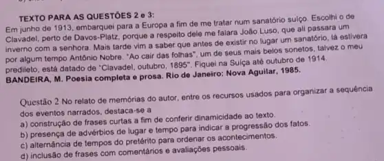 TEXTO PARA AS QUESTōES 2 e 3:
Em junho de 191:, embarquei para a Europa a fim de me tratar num sanatório sulço. Escolhi o de
Clavadel, perto de Davos -Platz, porque a respeito dele me falara João Luso, que ali passara um
inverno com a senhora Mais tarde vim a saber que antes de existir no lugar um sanatório, lá estivera
por algum tempo Antônio Nobre. "Ao cair das folhas", um de seus mais belos sonetos talvez o meu
predileto, está datado de "Clavadel, outubro, 1895"Fiqueina Sulça até outubro de 1914.
BANDEIRA, M. Poesia completa e prosa. Rio de Janeiro: Nova Aguilar, 1985.
Questão 2 No relato de memórias do autor, entre os recursos usados para organizar a sequência
dos eventos narrados destaca-se a
a) construção de frases curtas a fim de conferir dinamicidade ao texto.
b) presença de advérbios de lugar e tempo para indicar a dos fatos.
c) alternância de tempos do pretérito para ordenar os acontecimentos.
d) inclusão de frases com comentários e avaliações pessoais.