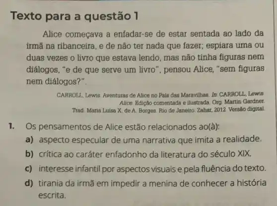 Texto para a questão 1
Alice começava a enfadar-se de estar sentada ao lado da
irmã na ribanceira, e de não ter nada que fazer; espiara uma ou
duas vezes o livro que estava lendo, mas não tínha figuras nem
diálogos, "e de que serve um livro ", pensou Alice, "sem figuras
nem diálogos?".
CARROLL, Lewis. Aventuras de Alice no País das Maravilhas. In: CARROLL, Lewis
Alice. Edição comentada e ilustrada. Org. Martin Gardner
Trad. Maria Luísa X de A. Borges. Rio de Janeiro: Zahar, 2012. Versão digital
1. Os pensamentos de Alice estão relacionados ao(à):
a) aspecto especular de uma narrativa que imita a realidade.
b) crítica ao caráter enfadonho da literatura do século XIX.
c) interesse infantil por aspectos visuais e pela fluência do texto.
d) tirania da irmã em impedir a menina de conhecer a história
escrita.