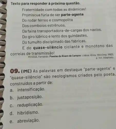 Texto para responder à próxima questão.
Fraternidade com todas as dinâmicas!
Promíscua fúria de ser parte -agente
Do rodar férreo e cosmopolita
Dos comboios estrênuos,
Da faina transportadora-de -cargas dos navios,
Do giro lúbrico e lento dos guindastes,
Do tumulto disciplinado das fabricas,
E do silêncio ciciante e monótono das
correias de transmissão!
PESSOA, Fernando Poesias de Álvaro de Campos. Lisboa: Ática 1944 (imp. 1993).
p. 144. Adaptado.
09. (IME)As palavras em destaque "parte-agente" e
"quase -silêncio" são neologismo s criados pelo poeta,
construídos a partir de:
a intensificação.
b . justaposição.
c. re duplicação.
d. hibridismo.