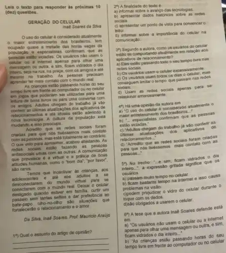 texto para responder as próximas 10
(dez) questoes.
GERAGAO DO CELULAR
Inaé Soares da Siva
Uso do celularé considerado atualmente
0
maior entretenimento dos brasileiros, tem
ocupado quase a metade das horas vagas da
população e especialistas confirmam que as
pessoas estão vidadas. Os usuários não usam o
celular ou a intemet apenas para olhar uma
mensagem ou outra, e sim, ficam vidrados o dia
inteiro, seja na rua na praça, com os amigos e até
mesmo no trabalho. As pessoas precisam
aprender ter mais contato com o mundo real.
As crianças estão horas do seu
tempo livre em frente ao computador ou no celular
em jogos que poderiam ser utilizadas para uma
leitura de bons livros ou para uma conversa com
os amigos. Adultos do trabalho já vão
conferir as últimas atualizaçbes dos aplicativos de
relacionamentos e até idosos estão aderindo à
nova tecnologia. A cultura da população está
mudando e isso preocupa.
Acredito que as redes sociais foram
criadas para que nós tivéssemos mais contato
com as pessoas, mas está totalmente ao contrário.
que veio para aproximar, acabou afastando . As
redes sociais estão fazendo as pessoas
antissociais umas com as outras. A comunicação
que prevalece é a virtual e a prática de boas
attitudes humanas, como o "bom dia", "por favor",
sào raros.
Temos que incentivar as crianças, aos
adolescentes e até aos adultos a se
des conectarem do mundo virtual para se
conectarem com o mundo real. Deixar o celular
desligado quando estiver em familia, curtir um
passeio sem tantas selfies e dar preferência ao
bate-papo olho-no -olho são situações que
fortalecerão o relacionamento e o amor.
Da Silva, Inaé Soares Prof. Mauricio Araújo
19) Qual o assunto do artigo de opinião?
2") A finalidade do texto é
a) informar sobre o avanço das tecnologias.
b) apresentar dados historicos sobre as redes
sociais.
c) apresentar um ponto de vista para convencer o
leitor.
d) informar sobre a importância do celular na
comunicaçǎo.
3") Segundo a autora , como os usuários do celular
estão se comportando atualmente em relação aos
aplicativos de relacionamento?
a) Eles estão passando todo o seu tempo livre nas
redes sociais.
b) Os usuários usam - celular excessivamente.
c) Os usuários usam todos os dias o celular, mas
conseguem limitar o tempo que passam nas redes
sociais.
d) Usam as redes sociais apenas para se
relacionar amorosamente.
4") Há uma opinião da autora em
a) ''0	é considerado atualmente o
maior entretenimento dos brasileiros..."
que
__
as pessoas
estão viciadas."
c) "Adultos chegam do trabalho já vão conferir as
últimas atualizaçōes dos aplicativos de
relacionamentos...
d) "Acredito que
__
as redes sociais foram criadas
para que nós tivéssemos mais contato com as
pessoas.. __
54) No trecho: "...e sim ficam vidrados o dia
inteiro...", a expressão grifada significa que os
usuários
a) passam muito tempo no celular.
b) ficam bastante tempo na intemet e isso causa
problemas na visão.
c)podem prejudicar o vidro do celular durante o
toque com os dedos.
d)são obrigados a usarem o celular.
6") A tese que a autora Inaê Soares defende está
em
a) "Os usuários não usam o celular ou a internet
apenas para olhar uma mensagem ou outra, e sim,
ficam vidrados o dia inteiro..." __
b) "As crianças estão pa sando horas do seu
tempo livre em frente ao computador ou no celular