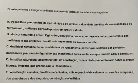 texto pertence a Gregório de Matos e apresenta todas as caracteristicas seguintes:
A. trocadilhos, predominio de metonímias e de símiles , a dualidade temática da sensualidade e do
refreamento, antiteses claras dispostas em ordem indireta.
B. sintaxe segundo a ordem lógica do Classicismo que o autor buscava imitar, predomínio das
metáforas e das antiteses temática da fugacidade do tempo e da vida.
C. dualidade temática da sensualidade e do refreamento construção sintática por simetrias
successivas, predominio figurativo das metáforas e pares antitéticos que tendem para o paradoxo.
D. temática naturalista, assimetria total de construção, ordem direta predominando sobre a ordem
inversa, imagens que prenunciam o Romantismo.
E. versificação clássica, temática neoclássica, sintaxe preciosista evidente no uso das sinquises,
dos anacolutos e das alegorias, construção assimétrica.