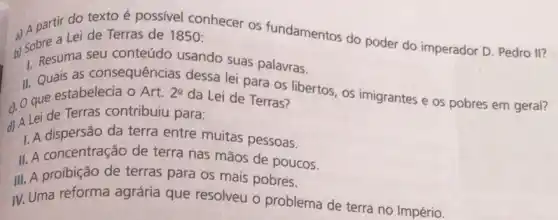 do texto é possivel conhecer os fundamentos do poder do imperador D. Pedro II? a) A bee a Lei de Terras de 1850 :
1. Resuma seu conteúdo usando suas palavras.
II. Quais as consequências dessa lei para os libertos os imigrantes e os pobres em geral?
d. O que estabelecia O Art.
2^2
da Lei de Terras?
Lei de Terras contribuiu para:
1. A dispersão da terra entre muitas pessoas.
II. A concentração de terra nas mãos de poucos.
III. A proibição de terras para os mais pobres.
IV. Uma reforma agrária que resolveu - problema de terra no Império.