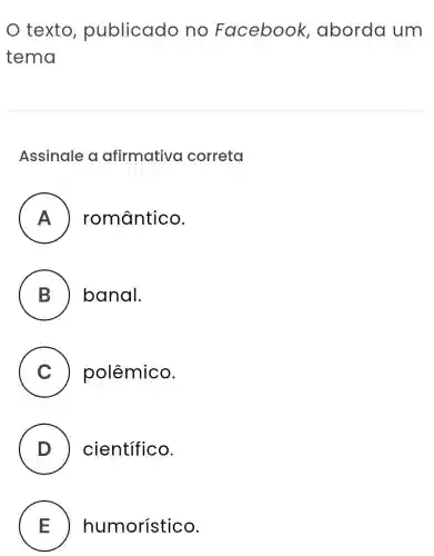 texto publicado no Facebook ,aborda um
tema
Assinale a afirmativa correta
A ) romântico.
B banal.
C ) polêmico.
D científico.
E humorístico.