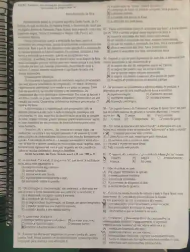 TEXTO. Raciemo, discriminas
Maria Aparecida da Siva
Recentemente assists ao programs esportivo Cartho Verde, da TV
Cultura, no qual se discutis, de maneira fimida a discriminacao racial que
jogadores negros, Rincon (Corinthians) e Wagner (Salo Paulo)om
momentos distintos.
Havia controversias quant a veracidade dos fatos, quanto A
sincendade dos protagonistas, quantot aportunidade ou oportunismo das
denuncins. Mas o que de lato despertou minhs alenctio to:a relativização
do racismo presente no futebol brasileiro. Os cronistas utilizavam a todo
tempo a expressão pre concello quando as situaptes em foco
constitulam, na verdade, praticas de discriminação racial-Depois de feita
essa constataglo, procurel explicar para mim mesma porque existe tanta
confusto em tomo das palavias preconceito, discriminação racial e
racismo. E preciso entender exatamente o significado de cada uma
dessas expressoes.
Estabelecendo diferencas
Opreconceito e basicamente um sentimento negativo (4 necessario
que haja alguma possibilidade de comparação), um estado de espinto
negativamente determinado com relação a um grupo ou pessoa. Eleb
fruto da ignorancia, de opinides inexatas e de estereotipos. Os
preconceitos sao muito genericos e disseminados. Em todas as épocas e
em todo o mundo os grupos humanos alimentaran preconceitos uns em
relação aos outros. Dianamente entrentamos inúmeros preconcelos. 0
racial é um deles.
A discriminação é a materialização dos preconceitos. Sao as
atiludes praticas que dao corpo e ação a disposição psicolôgica dos
preconceitos. No caso especifico da discriminação racial sao as atitudes
de vetar, impedit, difficultar, pretent pessoas (predominantemente negras (C) Ocaixa. (D)O despertador. (E)
no caso brasileiro) em seu processo de desenvolvimento pleno como
seres humanos.
Oracismo. Ah, oracismo.... lão presente em nossas vidas nas
instituicdes, na cultura e nas relapbes pessoais e tào ausente do rol de
preocupapoes da intelectualidad e brasileira e dos velculos formadores de
opinizo. A dificuldade de defini-lo - e assumir sua existência entre nós -
vem do fato de o racismo constiturese numa pratica social negativa, cruel,
humanamente repreensivel, com a qual ninguêm, em sã consciência
(afora os racistas dedarados ), deseja se identificar.
Revista Raça Brasil. Sáo Paulo: Simbolo, ano 4, n.39 nov. 1999, p. 51
01-A expressão "colocando os pingos nos ''is' que serve de subtitulo ao
texto, tem o valor equivalente a:
(A) reagindo contra algo ofensivo;
(B) dizendo a verdade;
(C) esclarecendo uma dúvida;
(D) argumentando contrariamente a algs:
(E) examinando mehor a questio.
02.- Discriminaçço'e "descriminação sdo parónimos; a altemativa em
que se trocou a forma destacada pelo seu parônimo ou homônimo é:
(E)
(A) 0 afastamento do jogador racista é iminente;
(B) a injustica do ato foi flagrante;
(C) os negros sofrem discriminação, na Europa, por serem emigrantes;
(D) 0 jogador racista teve sua matricula cassada;
(E) o jogador assistu a uma sessào espirita.
03- - O objeto maior do artigo é:
(A)distinguir termos que se confundem; (B) combater o racismo;
(C) criticar a hipocrisia social;	(D) provocar humor;
Condenar a discriminação no futebol
autora nào afirma com segurança, no primeiro parágrafo que o
jogador Paulo Nunes cometeu um ato discriminatório; o meio linguistico
empregado para relativizar essa afirmação 6:
(A)adjetivação de "imida"; dada a discussion
(B) o emprego do Muro do preterto composto "teria praticadn"
(1) 0 discurso indireto
(D) a inversito dos termos da frase
(E) a ullização dos parinteses
um jogador branco do Palmeiras (Paulo Nunes) teria praticado contra dois 05 - Havia controversias quanto a versionale dow fators's a formal abairo
que ALTERA o sentido orginal desset segmento do texto e:
(A) quanto a veracidade dos fatos, havia controversias.
(B) em relacto a veracidade dos fatos, existiam controversias.
(C) no que diz respelto A veracidade dos fatos, havia controversias
Mi afora a veracidade dos fatos havia controversias;
(F) quanto a veracidade dos fatos controversias havia
06. Segundo o que se pode depreender do texto lido, a altemativa que
mostra preconceito e nào discriminação é:
(A) os negros nào sao Ho inteligentes quanto os brancos
(B) os negros nào podem viajar na primeira classe;
(C) nào se servem negros naquele restaurante;
[ii) os negros nào podem chegar aos altos postos do poder
(E) os negros so podem estudar em escolas publicas
07-Se trocarmos os substantivos e adjelivos abaixo de posição, a
altemativa em que ha uma modificação de forma e sentido é:
(A) jogadores negros;	(B) momentos distintos;
(C) sentimento negativo;	(D) opinióes inexatas;
[EI disposição psicológica.
08- "Um jogador branco do Palmeiras"; a elipse do termo "time" faz com
que se juntem palavras de generos e números diferentes; o mesmo
ocorre em: Ocelular	(B) O micro-ondas.
Vasco da gama
09- "Em todas as épocas e em todo o mundo"a altemativa em que
houve troca indevida entre as expressões "todo mundo'e "todo o mundo"
jogador percorreu todo o mundo;
(B) 0 atleta falou com todo mundo para pedir desculpas;
(C) Ele conhecia todo o mundo na festa;
(D) Via todo o mundo em seus filmes;
(E) Todo o mundo está poluido
10-"0 racismo. Ah, o racismo __ ", a inclusão da intenjeição "ah"mostra:
Espanto;	(B) Alegria; - (C)Arrependimento;
(D) Tristeza:	(E) Surpresa.
12-0 nome da revista de onde foi retirado o texto é Raça Brasil; esse
nome revela: (A) Uma alitude preconceituosa da revista;
(B) Um estereotipo de que os brasileiros são negros;
Uma adequação com o tema tratado a discriminação;
Uma preocupação em educar os negros;
(E) Um incentivo aque os brasileiros se unam.
13-''0 racismo (...) tǎo ausente do rol de preocupações na
"intelectualidade brasileira" só NĂO deve referir se a (a)
intelectualidade brasileira", nesse segmento, a expressão
(A)Intelectuais brasileiros alienador;
(B) Intelectuais brancos, em sua maioria;
(C) Intelectualisade tradioional, originaria da classe dominante;
(D) Todos os intelectuais das regióes mais deservolvidas do pals;
(E)Intelectuais sem preocupaçbes politico-sociais.