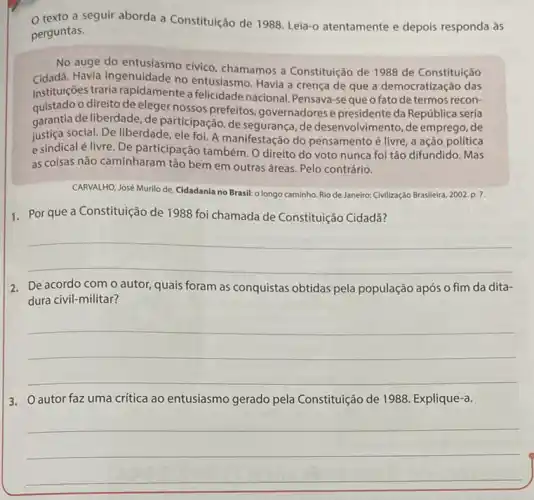 texto a seguir aborda a Constituição de 1988 Leia-o atentamente e depois responda às
perguntas.
No auge do entusiasmo civico, chamamos a Constituição de 1988 de Constituição
Cidadã. Havia ingenuidade no entusiasmo. Havia a crença de que a democratização das
instituições traria rapidamente a felicidade nacional. Pensava -se que o fato de termos recon-
quistado o direito de eleger nossos prefeitos governadores e presidente da República seria
garantia de liberdade, de participação de segurança, de desenvolvimento, de emprego de
justica social. De liberdade, ele foi. A manifestação do pensamento é livre, a ação política
e sindical é livre De participação também. O direito do voto nunca foi tão difundido. Mas
as coisas não caminharam tão bem em outras áreas. Pelo contrário.
CARVALHO, José Murilo de Cidadania no Brasil: o longo caminho. Rio de Janeiro: Civilizaç,do Brasileira, 2002,p.7.
1. Por que a Constituição de 1988 foi chamada de Constituição Cidadã?
__
2. De acordo com o autor, quais foram as conquistas obtidas pela população após o fim da dita-
dura civil-militar?
__
3. Oautor faz uma critica ao entusiasmo gerado pela Constituição de 1988. Explique-a.
__