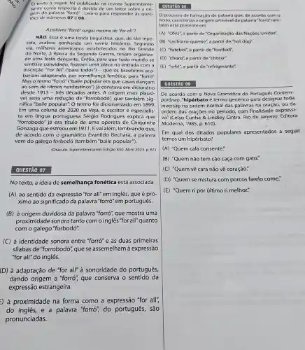 texto a seguir foi publicado na revista Superinteres-
sante como resposta à dúvida de um leitor sobre a ori
gem da palavra "forró"Leia-o para responder às ques-
toes de números 07e08
A palavra "forró" surgiu mesmo de "for all"?
NÃO. Essa é uma lenda linguística, que, de tão repe-
tida, acabou ganhando um verniz histórico Segundo
ela, militares americano:estabelecidos no Rio Grande
do Norte, à época da Segunda Guerra, teriam organiza-
do uma festa dançante Então, para que todo mundo se
sentisse convidado,fixaram uma placa na entrada com a
inscrição "For All" ("para todos") - que os brasileiro:; aca-
bariam adaptando, por semelhança fonética, para "forró".
Mas o termo "forró" ("baile popular em que casais dançam
ao som de ritmos nordestinos") já constava em dicionário
desde 1913- três décadas antes. A origem mais plausí-
vel seria uma redução de "forrobodó", que também sig-
nifica "baile popular". O termo foi dicionarizado em 1899.
Em uma coluna de 2020 na Veja, o escritor e especialis-
ta em língua portuguesa Sérgio Rodrigues explica que
"forrobodo" já era título de uma opereta de Chiquinha
Gonzaga que estreou em 1911. E vai além , lembrando que,
de acordo com o gramático Evanildo Bechara, a palavra
vem do galego forbodó (também "baile popular").
(Oráculo. Superinteressante Edição 450. Abril 2023.p 61)
QUESTÃO 07
No texto, a ideia de semelhança fonética está associada
(A) ao sentido da expressão "for all" em inglês, que é pró-
ximo ao significado da palavra "forró" em português.
(B) à origem duvidosa da palavra "forró" que mostra uma
proximidade sonora tanto com o inglês "for all"quanto
com o galego "forbodó".
(C) à identidade sonora entre "forró" e as duas primeiras
silabas de "forrobodó que se assemelham à expressão
"for all"do inglês.
(D) à adaptação de "for all" à sonoridade do português,
dando origem a "forró", que conserva o sentido da
expressão estrangeira.
:) à proximidade na forma como a expressão "for all";
do ingles, e a palavra "forró", do português, são
pronunciadas.
QUESTÃO 08
processo de formação de palavra que, de acordo com o
texto, caracteriza a origem provável da palavra"forró"tam-
bém está presente em
(A) "ONU", a partir de "Organização das Nações Unidas".
(B) "cachorro-quente", a partir de "hot dog".
(C) "futebol", a partir de "football".
(D) "choro", a partir de "chorar".
(E) "refri", a partir de "refrigerante".
QUESTÃO 09
De acordo com a Nova Gramática do Português Gontem-
porâneo,"hipérbato é termo genérico para designar toda
inversãọ na ordem normal das palavras na oração,ou da
ordem das orações no período, com finalidade expressi-
va" (Celso Cunha &Lindley Cintra. Rio de Janeiro: Editora
Moderna, 1985, p. 610).
Em qual dos ditados populares apresentados a seguir
temos um hipérbato?
(A) "Quem cala consente".
(B) "Quem não tem cão caça com gato!
(C) "Quem vê cara não vê coração."
(D) "Quem se mistura com porcos farelo come."
(E) "Quem ri por último ri melhor."