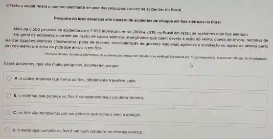 texto a seguir relata o número alarmante de uma das principais causas de acidentes no Brasil.
Pesquisa do Idec denuncia alto número de acidentes de choque em fios elétricos no Brasil
Mais de 8.500 pessoas se acidentaram e 2.892 morreram, entre 2008 e 2018, no Brasil em razão de acidentes com fios elétricos.
Em geral os acidentes ocorrem em razão de cabos elétricos energizados que caem devido à ação do vento; queda de árvore; tentativa de
realizar ligações elétricas clandestinas; poda de árvores movimentação de grandes máquinas agricolas e instalação ou ajuste de antena perto
da rede elétrica; e linha de pipa que enrosca em fios.
Pesquisa do Idec denuncia alto numero de acidentes de choque em fias elétricos no Brasil. Disponivel em: https://idec c
org.br Acesso em: 28 ago 2024 (adaptado)
Esses acidentes, que são muito perigosos, acontecem porque
A. o cobre, material que forma os fios, dificilmente transfere calor.
B. o material que protege os fios é considerado mau condutor térmico.
C. os fios são recobertos por um plástico que conduz bem a energia.
D. o metal que compoe os fios é um bom condutor de energia elétrica.