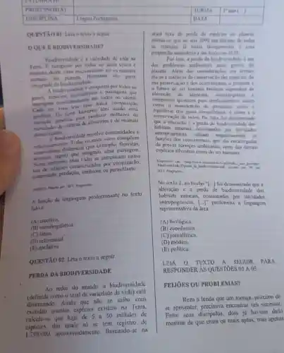 texto a seguir
OOUER BIODIVERSIDADE?
Biodivervidade e a variedade de vida na
Terra. E composta pur fodos us seres vivos
engloba desde virus microscopios ate os maiores
animais do Humanos sào
parte
introgrante da biodiversidade.
A biodiversidsule 6 composta por todos os
genes, especies ecossisternas e naisagens que
interagem constantemente em todos os niveis.
Cada ser vivo tem uma unica compovição
gonetica Os seres humanos tem composição
variação genetica par milhares de
variculades de culturas de alimentos e de animais
domesticados.
A biodiversidade envolve comuniclades e
relacionamentos. Todos os seres vivos compoem
ccossistemas dinimicos (por exemplo Horestas,
lavouras, lagos) que integram uma paisagem.
Nerse ambiente, suas vidas se entrelaçam numa
teia de relacoes coracterizadas por cooperação,
competição, predação simbiose ou parasitismo.
Fragmento.
A função de linguagem predominante no texto
lido é
(A)cmotiva.
(B) metalinguistica.
(C)fatica.
(D) referencial.
(E) apelativa.
QUESTÃO 02: Lein o texto a seguir.
PERDA DA BIODIVERSIDADE
Ao redor do mundo.a biodiversidade
(definida como o total da variedade da vida)está
diminuindo. Ainda que não se saiba com
exatidio quantas espécies existem na Terra,
calcula-se que haja de 5 a 50 milhoes de
espécies, das quais số se tem registro de
1.750.000 aproximadamente.Bascando-se na
alual taxa de perda de especies no planeta.
estima-se que no ano 2000 um de imo de todas
as expecies ja havia dewparecido a essa
proporçalo ascenderia atin lượo cm 2020.
dos problemas ambientais mais graves do
Dor isso.a perda da biodiversidade um
planeta. Além das
éticos e estéticos do conservaçio das espécies, da
sua preserviscio edos ccossistemas, o presente e
- futuro do ser humano tambérn dependem da
de alimento prims c
compostos quimicos para medicamentos, assim
a manutenção de processos como o
conservação de solos De fato, foi demonstrado
and mostericos, o clima c
que a alteração e a perula de biodiversidade dog
habitats naturais,Casionadas por alividades
antropogenicas
de prover livestress combientain, tanto das demain
ecossistemas
espécies silvestres como do ser humano.
2011. Fragmente.
No texto 2, no trecho "[...] foi demonstrado que a
alteração e a perda de biodiversidade dos
habitats milurais, ocasionadas por sidade dos
representativu da área
[ldots ]''
predomina a linguagem
(A) biológica.
(B)
(C) jornalística.
(D)médica.
(E) politica.
LEIA O TEXTO A SEGUIR PARA
RESPONDER AS QUESTÓES 03 A. 05.
FEIJOES OU PROBLEMAS?
Reza a lenda que um monge, próximo de
se aposentar, precisavu encontrar um sucessor.
Entre seus discipulos,dois ju haviam dado
mostras de que cram os mais aptos, mas apenas