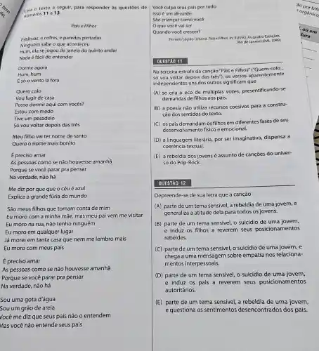 - texto a seguir,para responder às questōes de
numeros 11 a 13.
Pais e Filhos
Estátuas, e cofres, e paredes pintadas
Ninguém sabe o que aconteceu
Hum, ela se jogou da janela do quinto andar
Nada é fácil de entender
Dorme agora
Hum,hum
É só o vento lá fora
Quero colo
Vou fugir de casa
Posso dormir aqui com vocês?
Estou com medo
Tive um pesadelo
Só vou voltar depois das três
Meu filho vai ter nome de santo
Quero o nome mais bonito
É preciso amar
As pessoas como se não houvesse amanhã
Porque se você parar pra pensar
Na verdade, não há
Me diz por que que o céu é azul
Explica a grande fúria do mundo
São meus filhos que tomam conta de mim
Eu moro com a minha mãe, mas meu pai vem me visitar
Eu moro na rua não tenho ninguém
Eu moro em qualquer lugar
Já morei em tanta casa que nem me lembro mais
Eu moro com meus pais
É preciso amar
As pessoas como se não houvesse amanhã
Porque se você parar pra pensar
Na verdade, não há
Sou uma gota d'água
Sou um grão de areia
Você me diz que seus pais não o entendem
Mas você não entende seus pais
Você culpa seus pais por tudo
Isso é um absurdo
São crianças como você
que você vai ser
Quando você crescer?
(Renato/Legião Urbana. Paise Filhos In: RUSSO, As quatro Estaçōes.
Rio de Janeiro: EMI, 1989)
QUESTÃO 11
Na terceira estrofe da canção "Pais e Filhos"("Quero colo...
só vou voltar depois das três"), os versos aparentemente
independentes uns dos outros significam que
(A) se cria o eco de múltiplas vozes presentificando-se
demandas de filhos aos pais.
(B) a poesia não utiliza recursos coesivos para a constru-
ção dos sentidos do texto.
(C) os pais demandam os filhos em diferentes fases de seu
desenvolvimento fisico e emocional.
(D) a linguagem literária por ser imaginativa dispensa a
coerência textual.
(E) a rebeldia dos jovens é assunto de cançōes do univer-
so do Pop-Rock.
QUESTÃO 12
Depreende-se de sua letra que a canção
(A) parte de um tema sensivel, a rebeldia de uma jovem, e
generaliza a atitude dela para todos os jovens.
(B) parte de um tema sensivel, o suicídio de uma jovem,
e induz os filhos a reverem seus posicionamentos
rebeldes.
(C) parte de um tema sensivel, o suicídio de uma jovem, e
chega a uma mensagem sobre empatia nos relaciona-
mentos interpessoais.
(D) parte de um tema sensivel, o suicídio de uma jovem,
e induz os pais a reverem seus posicionamentos
autoritários.
(E) parte de um tema sensivel, a rebeldia de uma jovem,
e questiona os sentimentos desencontrados dos pais.
'áo por bife
orgânico