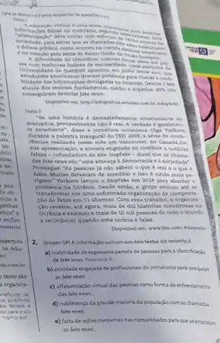 texto são
a organiza-
__
Texto 1
in
Informaçbes falsas no noticifro regande A educagle virtual duma smo importante Dara detectar
tizaçlo"deve contar com esforgon de voclallatas
sociedade, para evitar que as
ena votacio pela sald Unido ds
poblico, como ocorreu na
A dificuldade de identificar falsas
Universidade de Stanford apontou, em
Wes commitheres induces de exclandade Unit
estudantes americanon theram problems para checar a credi.
bilidade das informaçbes divilgadas nalntemet Dentre 7 804
alunos dos ensinos fundamental, media e superior. 40%  nào
conseguiram detectar Jake neus.
combr. Maptado
Texto II
"Se uma historia 6 demasiadamente emocionante os
dramitica, provevelmente nào 6 real A verdade 6 geralmen.
te enteclanter, dises jomalita ucraniana olg
durante a palestra inaugural do TED 2018, a sérle de confe.
réncias realizada neste més em Vancouver, no Canadi .Em
sua apresentação, a ativista engajada no combate a noticias
falsas-cofundadora do site StopFake-disse que as chama.
das foke news sǎo "uma ameaça a democracia e a sociedade".
Prossegue: "As pessoas já nào sabem o que é real e o que
falso.Multas deixaram de acreditar e isso é ainda mais pe-
rigoso." Yurkova lançou o Stepfake em 2014 para abordar o
problema na Ucrânia. Desde entǎo o grupo evoluiu ate se
transformar em uma sofisticada organização de compron.
Cao de fatos em 11 idiomas. Com esse trabalho, a organiza.
cào revelou, até agora mais de mil histórias mentirosas na
Ucrânia e ensinou a mais de 10 mil pessoas de todo o mundo
a reconhecer quando uma notícia é falsa.
Dispon/vel em: www.bbC.com Adaptado
2. (insper-5P) A.informaçiocomum aos dois textos diz respeito a
a) inabilidade de expressiva parcela de pessoas para a identificação
de foke news. Resposta a
b) atividade engajada de profissionais do jornalismo para combater
as fake news.
c) alfabetização virtual das pessoas como forma de enfrentamento
das fake news.
d) indiferença da grande maioria da população com as chamadas
fake news
e) faltade açōes conjuntas nas comunidades para quese entendam
as fake news.