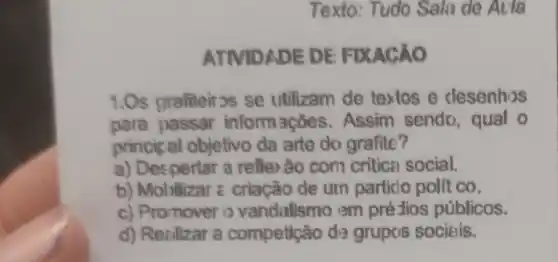 Texto: Tudo Sala de Aeva
ATIVIDADE DE FIXAC ÁO
1.Os grafiteirss se utilizam de textos e desenhos
para passar inform ações. Assim senda , qual o
princip al objetivo da arte do grafite?
a) Despertar a refler ão com critical social.
b) Mobilizar = criação de um particlo polit co.
c) Promover o vandalismo em pré-tios públicos.
d) Realizar a competição da grupos sociais.