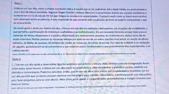 Texto
A leitura em voz alta, como a própria expressão indica, é aquela que se faz oralmente.Até a Idade Média era praticamente o
único tipo de leitura existente. Segundo Roger Chartier, a leitura silenciosa e visual estava restrita aos copistas monásticos e
somente em torno do século XII foi que chegou às escolas e as universidades. O próprio modo como as frases eram escritas,
sem separação entre as palavras, é uma expressão de que somente pela vocalização do texto se poderia compreender o que
se estava lendo.
De modo geral e ainda por muitos séculos a leitura em voz alta era realizada coletivamente em situações de sociabilidade , o
que permitia a participação de individuos analfabetos e semialfabetizados. Em um momento histórico em que havia poucos
materiais de leitura disponiveis e o público alfabetizado era relativamente pequeno, ler oralmente era muitas vezes, ler de
modo intensivo. Muitas pessoas se tornaram leitoras por meio da voz de um outro, que Ihes fazia entrar no mundo do último
folhetim, da Biblia, de poemas, de folhetos de cordel, de romances, de cartas, de jornais. Por meio da oralidade e da mediação
de alguém, aproximavam-se de um universo a que estavam pouco familiarizados e que possivelmente Ihes trazia tensōes: o da
cultura escrita.
Fonte: GALVÃO. A.M.Leitura em voz alta Glossario Ceale, [s. d.]Disponivel em: https://www.ceale facufing briglossariocale/verbetes//eitura em-voz-alta.
Texto II
[...] Ler em voz alta ajuda a desenvolver ligaçōes positivas com o livro e a leitura.Aliás, também estimula a imaginação. Assim,
entre todos esses fatores a leitura em voz alta expõe ao vocabulário e, além de trabalhar a gramática correta, aumenta sua
atenção e concentração Podemos perceber, então que ler em voz alta é uma prática que propicia muitos beneficios .Ler em
voz alta permite que os alunos possam repensar em estratégias para a leitura. Dessa forma, 0 professor pode usar essa prática
para fazer perguntas para os seus alunos. Além disso, pode ajudar a compartilharem os pensamentos e instigar conexoes com
diversos textos.
Fonte: LER em voz alta: por que ainda é importante? NeuroSaber, Is d) Disponivel em: https://nstituto ncurosaber.com.bt/ler-em-voz-alita por-que-ainda-e-importantel.