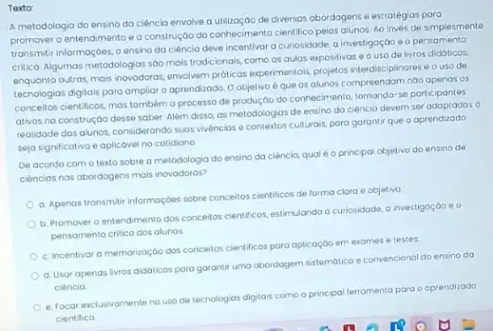 Texto:
A metodologia do ensino da ciência envolve a de diversas abordagens e estratégias para
promover o entendimento e a construção do conheciment cientifico pelos alunos. Ao invés de simplesmente
transmitir informaçoes, o ensino da ciência deve incentivar a curiosidade, a investigação e o pensamento
critico. Algumas metodologias sôo mais tradicionais, como as aulas expositivas e o uso de livros didóticos,
enquanto outras, mais inovadoras envolvem próticas experimentals, projetos interdisciplinares e o uso de
tecnologias digitais para ampliar o aprendizado. O objetivo é que os alunos compreendam náo apenas os
conceitos cientificos, mas também o processo de produção do conhecimento, tornando-se participantes
ativos no construçáo desse saber. Além disso, as metodologias de ensino da ciência devem ser adaptadas
realidade dos alunos, consideranda suas vivéncias e contextos culturais, para garantir que o aprendizado
seja significativo e aplicável no cotidiono
De acordo com o texto sobre a metodologia do ensino da ciência qualéo principal objetivo do ensino de
ciências nas abordagens mais inovadoras?
a. Apenas transmitir informaçbes sobre conceitos cientificos de forma clara e objetiva
b. Promover o entendimento dos conceitos cientificos, estimulando a curiosidade, a investigação eo
pensamento critico dos alunos.
c. Incentivar a memorização dos conceitos cientificos pora aplicação em exames e testes.
d. Usar apenas livros didaticos para garantir uma abardagem sistemática e convenciona do ensino da
ciência
e. Focar exclusivamente no uso de tecnologias digitais como a principal ferramenta para o aprendizado
cientifico