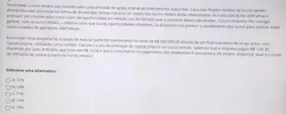 Texto-base: Lucros retidos são considerados uma emissão de ações ordinárias inteiramente subscritas. Caso não fossem retidos, os lucros seriam
distribuidos aos acionistas na forma de dividendos. Dessa maneira, os custos dos lucros retidos estão relacionados ao custo das açóes ordinárias e
precisam ser considerados como custo de oportunidade em relação aos dividendos que o acionista deixou de receber. Caso a empresa nào consiga
ganhar, com os lucros retidos, o mesmo valor que outras oportunidades oferecem, os acionistas vào preferir o recebimento dos lucros para realizar estas
oportunidades de aplicaçóes alternativas.
Enunciado: Uma empresa faz a opção de realizar parte do investimento no valor de
RS500.000,00
através de um financiamento de longo prazo, com
capital próprio, utilizando lucros retidos. Calcule o custo de utilização de capital próprio via lucros retidos Sabendo que a empresa pagou
R 1,00 de dividendo por ação ordinária que esta vale R 10,00
e que o crescimento no pagamento dos dividendos constante a 2%  ao ano, responda: qual é o custo de utilização de capital próprio via lucros retidos?
Selecione uma alternativa:
a) 12% 
b) 10% 
C) 11% 
d) 13% 
e) 14%