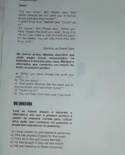 Texto:
"Did you know". Mrs Phelps said, "that
public libraries like this allow you to borrow
books and take them home?"
"I didn't know that."Matilda said. "Could I do
it?"
"Of course," Mrs Phelps said. "When you
have chosen the book you want, bring it to
me so I can make a note of it and it's yours
for two weeks. You can take more than one
if you wish."
(Matilda, de Roald Dahl)
No trecho acima Matilda descobre que
pode pegar livros emprestados na
biblioteca e levá-los para casa. Marque a
alternativa que contenha um do
texto no present perfect:
a) "When you have chosen the book you
want ()
b) "Did you know"
c) "that public libraries like this allow you to
borrow books and take them home?"
d) "Could I do it?"
e) "You can take more than one if you wish."
06. QUESTÃO
Leia as frases abaixo e assinale
a
alternativa em que o present perfect é
usado de maneira correta para indicar
uma ação que começou no passado e
ainda tem relevância no presente.
a) I have visited my grandparents yesterday.
b) She has studied for five years.
c) They go to the gym every Monday.
d) He has bought a new car last month.
e) We are traveling to Spain tomorrow.