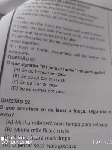 textoe responda o que se pede:
at home, my parents will be very happy.
iri clean my room, I will feel more organized
if I wash the dishes, my mom will have more time to
relax.
If I take out the trash , the house will smell fresher.
If I help my dad with the yard work , we will finish
faster and have more time to play.
If I set the table for dinner , everyone will enjoy a nice
meal together.
If I help at home , everything will be better for
everyone.
QUESTÃO 01.
que significa "If I help at home" em português?
(A) Se eu brincar em casa
(B) Se eu ajudar em casa
(C) Se eu sair de casa
(D) Se eu comer em casa
p que acontece se eu lavar a louça segundo o
exto?
(A) Minha mãe terá mais tempo para relaxar
(B) Minha mãe ficará triste
MENOTEI9SIrá mais limpa
(9) MyRlantar será mais gostoso
QUESTÃO 02