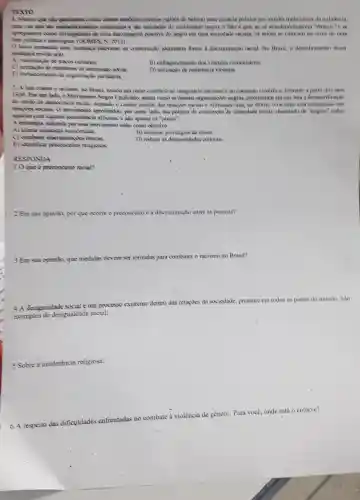 TEXTO
estabelecinentos (salives de beleza)una eficacia politica mose moldes tradicionais da milifacia,
una ver que sho establelecinemitos communis e also entidates do movimento negro,o fato e que wo se autostemminarem "emecs"C. we
de una aukoinsigem positiva do negro em uma sociolade racista, on saldes are coloxam no ceme de una
e identigica. (OOMFS. N.
unadanya rekevanke na eventingis identitina frence a discriminaçio racial. No Drasil o deadobramento desa
madaya revela cra)
A) valonza;bo de trayos colourars
B) entrequecimento dos vinculus commitarios.
C) accitarito de extrutures de submission still
D) unlizagio de resissibioia violente
E) fortalovimento do organizand partidaria.
2. A hata contra o racisans, no Brasil, konsou um name contrario so imaginario nacional cao consenso cientifico, formado a partir dos anos
1920 For um lad o Movimento Negro Linuficanht asum como as demais oppanizaples negras, priorizanan em sua luta a desmistificação
do crodo da democracia racial, negando o cardier contial das relaxikes racias e afimando que, go Brasil, o raciamo cala entranhado nas
approfinishes, par outro ladi sun politica de construpto be identidade racial, chamand de "negros" todos
Aqueles com alguma ascendknsi a africana, e nào apenas as "pretas",
A estrategia onlizada par esse movimento cinha come objetive
A) alterur injustinas answimisas.
B) eliminar privilegies de classe
C) combeter diseriminayle s cinkas
D) redurir as desigualdades culturais
E) identificar provoncias religious
RESPONDA
10 que e prevonceito racial?
2 Em sua opinito, por que ocome o pre preconceito e a discriminação entre as pessoas?
3 Em sua opinido, que medidas devem ser tomadas para combater o racismo no Brasil?
4 A desigualdade social um processo existente dentro das relaxives da sociedade.presente em todos os paises do mundo. Silo
exemplos de desigualdade social:
5 Sobre a intolerincia religiosa:
respeito das dificuldades enfrentadas no combate
(1)/(3) violência de gênero. Para vocé, onde esth o entreve?