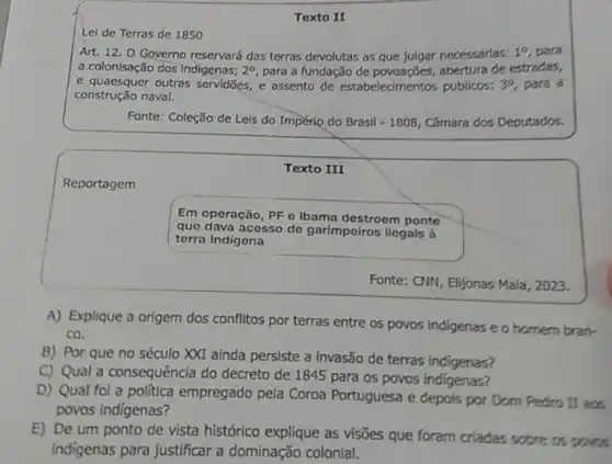 Texto
Lel de Terras de 1850
Art. 12. 0 Governo reservará das terras devolutas as que julgar necessarias: 1^0 para
a. colonisação dos Indigenas; 2^circ  para a fundação de abertura de estradas,
e quaesquer outras servidōes e assento de estabelecimento publicos: 3^0 para a
construção naval.
Fonte: Coleção de Leis do Império do Brasil - 1808, Câmara dos Deputados.
Texto III
Reportagem
Em operação, PF 0 Ibama destroem ponte
que dava acesso de garimpeiros llegals à
terra indigena
Fonte: CNN, Elijonas Mala , 2023.
A) Explique a origem dos conflitos por terras entre os povos indigenas e o homem bran-
co.
B) Por que no século XXI ainda persiste a invasão de terras indigenas?
C) Qual a consequência do decreto de 1845 para os povos indigenas?
D) Qual fol a politica empregado pela Coroa Portuguesa e depois por Dom Pedro II aos
povos indigenas?
E) De um ponto de vista histórico explique as visões que foram criadas sobre os povos
indigenas para justificar a dominação colonial.