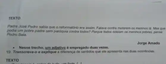 TEXTO
Padre José Pedro sabia que o reformatório era assim. Falava contra meterem os meninos lá Mas que
podia um pobre padre sem paróquia contra todosi Porque todos odeiam os meninos pobres, pensa
Pedro Bala.
Jorge Amado
Nesse trecho, um adietivo é empregado duas vezes.
19. Transcreva-o e explique a diferença de sentidos que ele apresenta nas duas ocorrèncias.
TEXTO