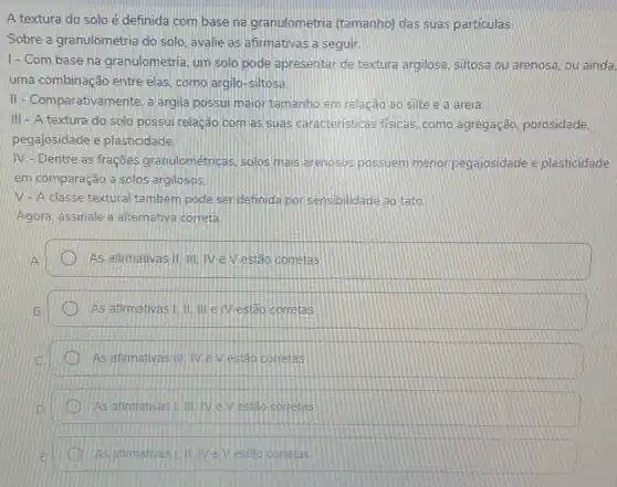 A textura do solo é definida com base na granulometria (tamanho)das suas particulas.
Sobre a granulometria do solo, avalie as afirmativas a seguir.
1- Com base na granulometria, um solo pode apresentar de textura argilosa siltosa ou arenosa, ou ainda.
uma combinação entre elas
II-Comparativamente, a argila possui majoritamanho em relação ao silte e a areia
III - A textura do solo possui relação com as suas caracteristicas fisicas como agregação, porosidade,
pegajosidade e plasticidade
IV- Dentre as frações granulométricas, solos mais arenosos possuem menor pegajosidade e plasticidade
em comparação a solos argilosos
V-A classe textural tambem pode serdefinida por sensibilidade 20 tato.
Agora, assinale a alternative correta
As afirmativas III, III IVe Vestão corretas
As afirmativas IIIIIIII e Vestão corretas
As afimativas IIIIV e Viestǎo corretas
As afimativasi (IIV eveside corretas
As animativas! IIVeVesido corretas