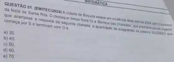 THATEMATICA
QUESTÃO 01. (EMITEC/2024)A cidade de Boquira esteve em evidência esse ano de 2024 com o sucesso
da festa de Santa Rita. O destaque dessa festa foi a 'Barraca das Charadas', que premiana aquele jogador
que acertasse a resposta da seguinte charada: a quantidade de anagramas da palavra SUCESSO que
começa por S e terminam com
A 30
b) 40.
c) 50.
d) 60.
e) 70.