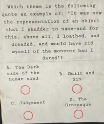 Which theme is the following
quote an example of: "It was now
the cation of an object
that I shudde r to name-and for
this, above all . I loathed, and
dreaded, and would have rid
myself of the monster had I
dared"?
A. The Dark
side of the
human mind
C.Judgement
B. Guilt and
Sin
D. The
Grote sque