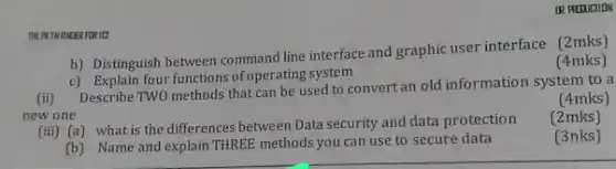 THEPATH HNDER FOR ILT
b) Distinguish between line interface and graphic user interface (2mks)
(4mks)
c) Explain four functions of operating system
(4mks)
(ii) Describe TWO methods that can be used to convertan old information system to a
new one
(2mks)
(iii) (a) what is the differences between Data security and data protection
(3nks)
(b) Name and explain THREE methods you can use to secure data