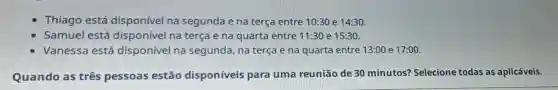 Thiago está disponível na segunda e na terça entre 10:30 e 14:30
Samuel está disponível na terça e na quarta entre 11:30 e 15:30.
Vanessa está disponível na segunda, na terça e na quarta entre 13:00 e 17:00.
Quando as três pessoas estão disponíveis para uma reunião de 30 minutos? Selecione todas as aplicáveis.