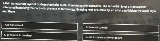 A thin transparent l: layer of oxide protects
the metal titanium against corrosion. The same thin layer attracts artists
interested in making their art with
the help of technology. By using heat or electricity, an artist can thicken the oxide layer
and there
square 
B. does not corrode
C. generates its own heat
D. can assume a variety of colors