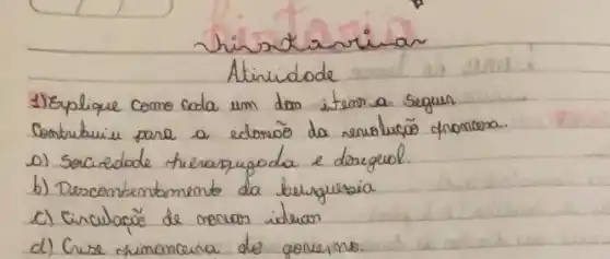 Thisxtarrian
Atinidade
1) Explique como cada um dos item a seguir Contrabuiu para a edorõo da revolucōo chonoma.
o) Sociedade hierarquoda e dorigeul.
b) Descontentamento da berguesia
c) Cinculacōo de oncias idelion
d) Crise minoncerna do governo.