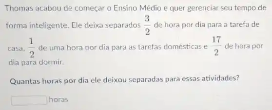 Thomas acabou de começar o Ensino Médio e quer gerenciar seu tempo de
forma inteligente. El deixa separados (3)/(2) de hora por dia para a tarefa de
casa, (1)/(2) de uma hora por dia para as tarefas domésticas e (17)/(2) de hora por
dia para dormir.
Quantas horas por dia ele deixou separadas para essas atividades?
square  horas