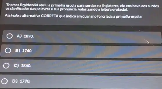 Thomas Braidwood abriu a primelra na linglaterra, ele ensinava aos surdos
os significados das palavrase sua pronúncia, valorizandoa leitura orofacial.
Assinale a alternativa CORRETA que indica em qual ano fol criada a primeria escola:
A) 1890.
B) 1760.
C) 1860.
D) 1790.