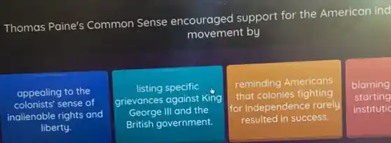 Thomas Paine's Common Sense encouraged support for the American ind
movement by
appealing to the
colonists'sense of
inalienable rights and
liberty.
listing specific
grievances against King
George III and the
British government.
reminding Americans
that colonies fighting
for independence rarely
resulted in success.
blaming
starting
institutic