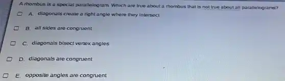 A thombus is a special parallelogram.Which are true about a thombus that is not true about all parallelograms?
A. diagonals create a right angle where they intersect
B. all sides are congruent
C. diagonals bisect vertex angles
D. diagonals are congruent
E. opposite angles are congruent